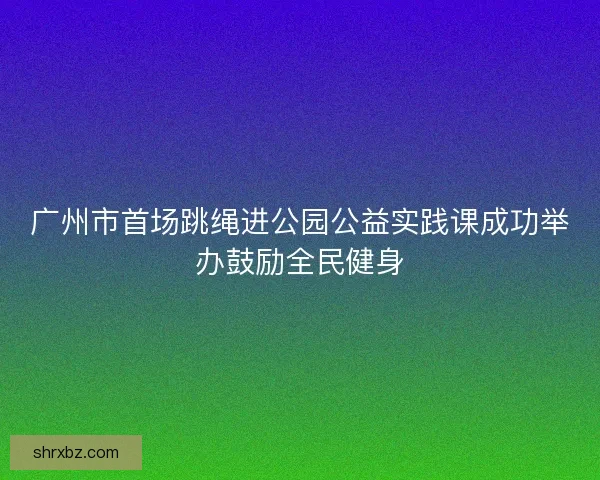 广州市首场跳绳进公园公益实践课成功举办鼓励全民健身
